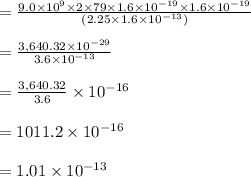 =\frac{9.0\times 10^9 \times 2\times 79\times 1.6 \times10^{-19}\times 1.6 \times10^{-19} }{(2.25 \times 1.6 \times 10^{-13}) }\\\\=\frac{3,640.32\times 10^{-29}}{3.6 \times 10^{-13} }\\\\=\frac{3,640.32}{3.6} \times 10^{-16}\\\\=1011.2 \times 10^{-16}\\\\=1.01 \times 10^{-13}
