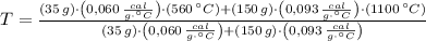T = \frac{(35\,g)\cdot \left(0,060\,\frac{cal}{g\cdot ^{\circ}C} \right)\cdot (560\,^{\circ}C)+(150\,g)\cdot \left(0,093\,\frac{cal}{g\cdot ^{\circ}C} \right)\cdot (1100\,^{\circ}C)}{(35\,g)\cdot \left(0,060\,\frac{cal}{g\cdot ^{\circ}C} \right)+(150\,g)\cdot \left(0,093\,\frac{cal}{g\cdot ^{\circ}C} \right)}