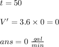 t=50\\\\V'=3.6\times 0 = 0\\\\ans= 0 \ \frac{gal}{min}\\\\