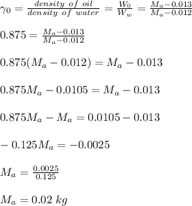 \gamma_0 = \frac{density \ of \ oil }{density \ of \ water} = \frac{W_0}{W_w} = \frac{M_a -0.013}{M_a -0.012} \\\\0.875 = \frac{M_a -0.013}{M_a -0.012}\\\\0.875(M_a - 0.012) = M_a - 0.013\\\\0.875M_a - 0.0105 = M_a -0.013\\\\0.875M_a - M_a = 0.0105 - 0.013\\\\-0.125 M_a = -0.0025\\\\M_a = \frac{0.0025}{0.125} \\\\M_a = 0.02 \ kg