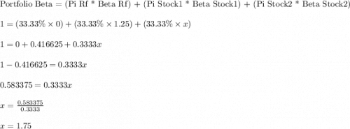 \text{Portfolio Beta = (Pi Rf * Beta Rf) + (Pi Stock1 * Beta Stock1) + (Pi Stock2 * Beta Stock2)}\\\\1 = (33.33\%  \times 0) + (33.33\%  \times 1.25) + (33.33\%  \times x)\\\\1 = 0 + 0.416625 + 0.3333x\\\\1 - 0.416625 = 0.3333x\\\\0.583375 = 0.3333x\\\\x =\frac{0.583375}{0.3333}\\\\x = 1.75
