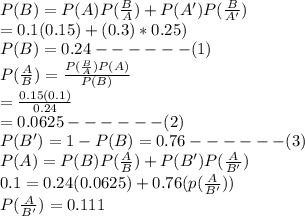 P(B)=P(A)P(\frac{B}{A})+P(A')P(\frac{B}{A'})\\      =0.1(0.15)+(0.3)*0.25)\\P(B)=0.24 ------(1)\\P(\frac{A}{B})=\frac{P(\frac{B}{A})P(A) }{P(B)}\\                     =\frac{0.15(0.1)}{0.24}\\                     =0.0625 ------(2)\\P(B')=1-P(B)=0.76 ------(3)\\P(A)=P(B)P(\frac{A}{B})+P(B')P(\frac{A}{B'})\\0.1=0.24(0.0625)+0.76(p(\frac{A}{B'} ))\\P(\frac{A}{B'})=0.111