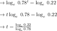 \to \log_e \ 0.78^t= \log_e\ 0.22\\\\\to t \log_e \ 0.78= \log_e\ 0.22\\\\\to t = \frac{\log_e 0.22}{\log_e  0.78}\\\\
