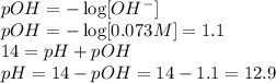 pOH=-\log[OH^-]\\pOH=-\log[0.073 M]=1.1\\14 = pH + pOH\\pH = 14 - pOH = 14 - 1.1 = 12.9