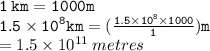 { \tt{1 \: km = 1000m}} \\ { \tt{1.5  \times {10}^{8} km =  (\frac{1.5 \times  {10}^{8} \times 1000 }{1} )m}} \\  = 1.5 \times  {10}^{11}  \: metres