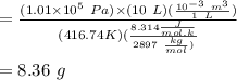=\frac{(1.01 \times 10^5 \ Pa) \times (10\ L) (\frac{10^{-3} \ m^3}{1\ L})}{(416.74 K) (\frac{8.314 \frac{J}{mol.k} }{2897\ \frac{kg}{mol})}}\\\\=8.36\ g\\\\