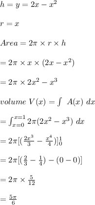 h= y=2x-x^2\\\\r= x\\\\Area=2\pi\times r\times h\\\\= 2 \pi \times x \times (2x-x^2)\\\\= 2 \pi \times 2x^2-x^3\\\\volume \ V(x)=\int \ A(x)\ dx\\\\= \int^{x=1}_{x=0} 2\pi (2x^2-x^3)\ dx\\\\= 2\pi [(\frac{2x^3}{3}-\frac{x^4}{4})]^{1}_{0} \\\\= 2\pi [(\frac{2}{3}-\frac{1}{4})-(0-0)] \\\\= 2\pi \times \frac{5}{12}\\\\=\frac{5\pi}{6}\\\\