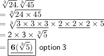 \sf \:  \sqrt[3]{24} . \sqrt[3]{45}  \\ \sf = \sqrt[3]{24 \times 45}  \\ \sf \:=  \sqrt[3]{\underline{3 \times 3 \times 3} \times \underline{ 2 \times 2 \times 2} \times 5} \\   \sf = 2 \times 3  \times \sqrt[3]{5}   \\  =    \boxed{\underline{\bf 6(\sqrt[3]{5} )}} \:   \sf\: option \: 3