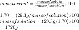 mass percent=\frac{mass of solute}{mass of solution} x 100\\\\1.70=(29.3g/mass of solution )x100\\mass of solution =(29.3 g /1.70)x100\\=1720 g