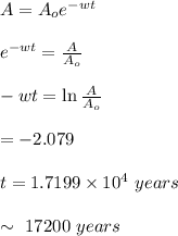 A = A_{o} e^{-wt} \\\\e^{-wt} = \frac{A}{A_{o}}\\\\-wt = \ln \frac{A}{A_{o}}\\\\= -2.079\\\\t = 1.7199 \times 10^{4} \ years\\\\\sim \ 17200\  years\\
