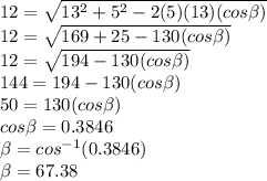12 = \sqrt{13^{2}+5^{2}-2(5)(13)(cos\beta )}\\12=\sqrt{169 + 25-130(cos\beta )}\\12=\sqrt{194-130(cos\beta )}\\144 = 194 - 130(cos\beta )\\50 = 130(cos\beta )\\cos\beta =   0.3846\\\beta  = cos^{-1}(0.3846)\\\beta = 67.38