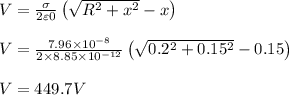 V=\frac{\sigma}{2\varepsilon 0}\left ( \sqrt{R^2 + x^2} - x \right )\\\\V = \frac{7.96\times 10^{-8}}{2\times 8.85\times 10^{-12}}\left ( \sqrt{0.2^2 + 0.15^2} - 0.15 \right )\\\\V = 449.7 V