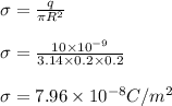 \sigma = \frac{q}{\pi R^2}\\\\\sigma = \frac{10\times 10^{-9}}{3.14\times 0.2\times 0.2 }\\\\\sigma = 7.96\times 10^{-8} C/m^2