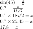 \sin(45)  =  \frac{o}{h}  \\ 0.7 =  \frac{x}{18 \sqrt{2} }  \\ 0.7 \times 18 \sqrt{2}  = x \\ 0.7 \times 25.45 = x \\ 17.8 = x