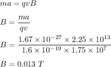 ma=qvB\\\\B=\dfrac{ma}{qv}\\\\B=\dfrac{1.67\times 10^{-27}\times 2.25\times 10^{13}}{1.6\times 10^{-19}\times 1.75\times 10^{7}}\\\\B=0.013\ T