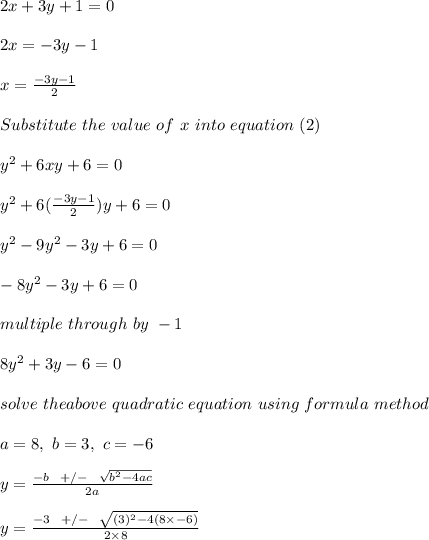 2x +3y + 1 = 0\\\\2x = -3y-1\\\\x = \frac{-3y-1}{2} \\\\Substitute \ the \ value \ of \ x\ into \ equation \ (2)\\\\y^2 + 6xy + 6 = 0\\\\y^2 + 6( \frac{-3y-1}{2})y + 6 = 0\\\\y^2 -9y^2-3y+ 6 = 0\\\\-8y^2 - 3y + 6 = 0\\\\multiple \ through \ by \ - 1\\\\8y^2 +3y - 6 = 0\\\\solve \ the above \ quadratic \ equation \ using \ formula \ method\\\\a = 8, \ b = 3, \ c = - 6\\\\y = \frac{-b \ \ +/- \ \ \sqrt{b^2 - 4ac} }{2a} \\\\y = \frac{-3 \ \ +/- \ \ \sqrt{(3)^2 - 4(8\times -6)} }{2\times 8}\\\\