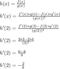 h(x) = \frac{f(x)}{g(x)}\\\\h'(x) = \frac{f'(x)*g(x)-f(x)*g'(x)}{(g(x))^2}\\\\h'(2) = \frac{f'(2)*g(2)-f(2)*g'(2)}{(g(2))^2}\\\\h'(2) = \frac{2*3-2*4}{(3)^2}\\\\h'(2) = \frac{6-8}{9}\\\\h'(2) = -\frac{2}{9}\\\\