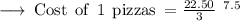 \rm  \longrightarrow \:Cost \:  \:  of \:  \:  1 \:  \:  pizzas \:  =   \cancel\frac{22.50 }{3 }  \: \: ^{7.5}  \\
