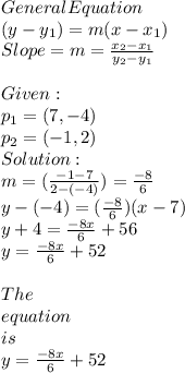 General Equation \\(y - y_{1} )= m (x-x_{1}) \\Slope=m= \frac{x_{2}-x_{1} }{y_{2}-y_{1} } \\\\Given:\\p_{1}=(7,-4)\\p_{2}=(-1,2)\\Solution:\\m=(\frac{-1-7}{2-(-4)}) =\frac{-8}{6}\\y-(-4) = (\frac{-8}{6} )(x-7)\\y+4=\frac{-8x}{6} + 56\\y=\frac{-8x}{6} + 52 \\\\The\\  equation \\ is \\ y=\frac{-8x}{6} + 52