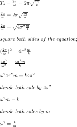 T_s = \frac{2\pi}{\omega} = 2\pi \sqrt{\frac{m}{k} } \\\\ \frac{2\pi}{\omega} = 2\pi \sqrt{\frac{m}{k} }\\\\ \frac{2\pi}{\omega} =  \sqrt{4\pi^2\frac{m}{k} }\\\\square \ both \ sides \ of \ the \ equation;\\\\(\frac{2\pi}{\omega})^2 = 4\pi^2\frac{m}{k} \\\\\frac{4\pi^2}{\omega^2}= \frac{4\pi^2m}{k} \\\\\omega^2 4\pi^2m = k4\pi^2 \\\\divide \ both \ side \ by \ 4\pi ^2 \\\\\omega^2 m = k\\\\divide \ both \ sides \ by \ m\\\\\omega^2 = \frac{k}{m} \\\\