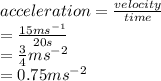 acceleration =  \frac{velocity}{time}  \\  =  \frac{15ms ^{ - 1} }{20s}  \\  =  \frac{3}{4} ms ^{ - 2}  \\  = 0.75 {ms}^{ - 2}