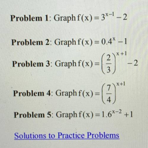 Problem 1: Graph f(x)= 3x^1-2 Problem 2: Graph f(x) = 0.4^x-1 Problem 3: Graph f(x)=(2/3)^x+1-2 Prob
