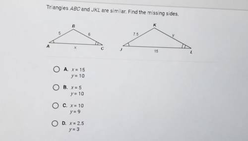 Triangles ABC and JKL are similar. Find the missing sides

A. X=15 Y=10B. X=5 Y=10C. X=10 Y=9D. X=