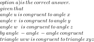 option \: a)is \: the \: correct \: answer. \\ given \:t hat \\ angle \: u \: is \: congruent \: to \: angle \: x \\  angle \: v \: \: is \: congruent \: to \:angle \: y \:  \\ angle \: w \: \: \: is \: congruent \: to \:angle \: z \:  \\ by \: angle \:  - angle \:  - angle \: congruent \\ triangle \: uvw \: is \: congruent \: to \: triangle \: xyz