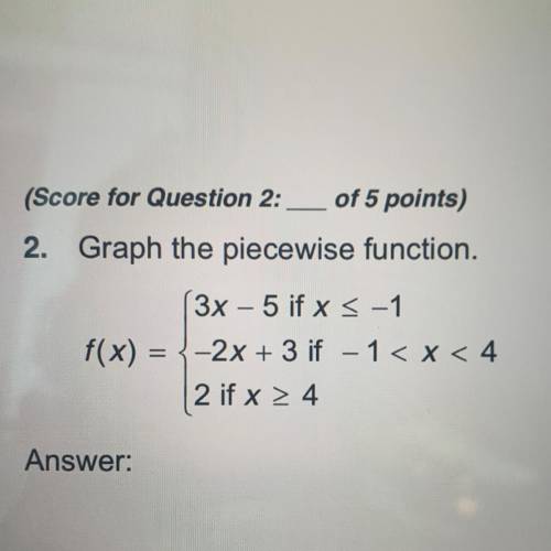 2. Graph the piecewise function.

3x - 5 if x < -1
f(x) = {-2x + 3 if -1 < x < 4
2 if x &