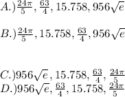 A.) \frac{24\pi }{5\ } ,\frac{63}{4} ,15.758, 956\sqrt{e} \\\\B.)\frac{24\pi }{5\ } ,15.758, \frac{63}{4},956\sqrt{e} \\\\\\C.)956\sqrt{e} \,,15.758,\frac{63}{4} , \frac{24\pi }{5\ } \\ D.)956\sqrt{e} ,\frac{63}{4},15.758, \frac{24\pi }{5\ } \\