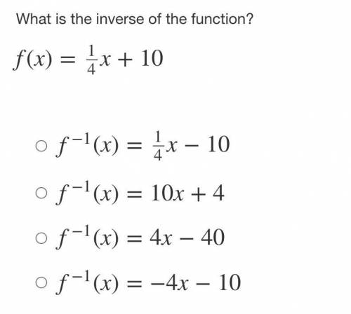 What is the inverse of the function?

f(x)=1/4x+10
f−1(x)=14x−10
f−1(x)=10x+4
f−1(x)=4x−40
f−1(x)=