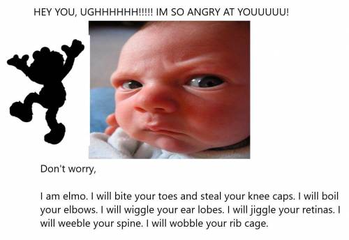 HEY YOU, UG IM SO ANGRY AT YO!

i am elmo. I will bite your toes and steal your knee caps. I will b