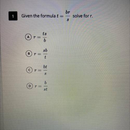 PLEASE HELP!!!

Given the formula t = br/s
solve for r.
A) r = ts/b
B) r = sb/t
C) r = bt/s
D) r =