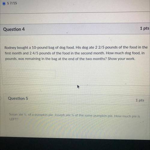 Question 4

1 pts
Rodney bought a 10-pound bag of dog food. His dog ate 2 2/5 pounds of the food i