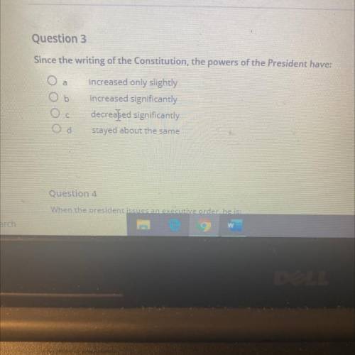 Question 3

Since the writing of the Constitution, the powers of the President have:
a
b
increased