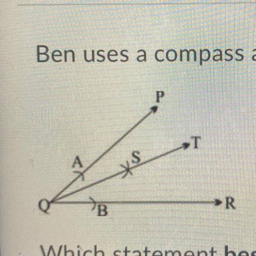 Ben uses a compass and a straightedge to bisect angle PQR, as shown below:

(In the Pic) 
Which st