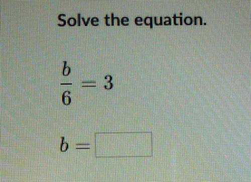 Solve the equation. b/6 = 3 b=