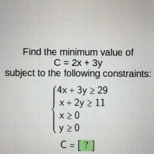 Find the minimum value of

C = 2x + 3y
subject to the following constraints:
4x + 3y > 29
x + 2