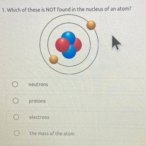 1. Which of these is NOT found in the nucleus of an atom?

neutrons
protons
electrons
the mass of