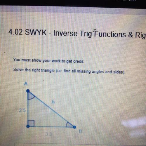 You must show your work to get credit.

Solve the right triangle (i.e. find all missing angles and