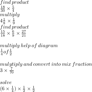 \\ \\ \\ find \: product \\ \frac{18}{30} \times \frac{5}{4} \\ multiply \\ 4 \frac{1}{8} \times \frac{1}{9} \\find \: product \\ \frac{15}{18} \times \frac{6}{9} \times \frac{27}{21} \\ \\ multiply \: help \: of \: diagram \\ \frac{1}{4} of\frac{1}{2} \\ \\ mulytiply \: and \: convert \: into \: mix \: fraction \: \\ 3 \times \frac{7}{70} \\ \\ solve \\ (6 \times \frac{1}{4}) \times \frac{1}{2} \times \frac{1}{2}