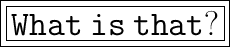 \\ \boxed{ \huge \boxed{\tt{} What\:is\:that?}}