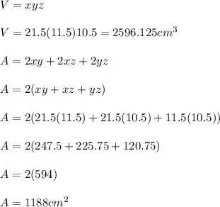 V=xyz\\ \\ V=21.5(11.5)10.5=2596.125cm^3\\ \\ A=2xy+2xz+2yz\\ \\ A=2(xy+xz+yz)\\ \\ A=2(21.5(11.5)+21.5(10.5)+11.5(10.5))\\ \\ A=2(247.5+225.75+120.75)\\ \\ A=2(594)\\ \\ A=1188cm^2