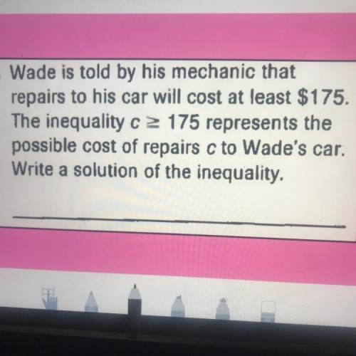 . Wade is told by his mechanic that

repairs to his car will cost at least $175.
The inequality c