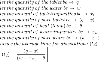 let \: the \: quantity \: of \: the \: tablet \: be \to \: q \\ let \: the \: quantity \: of \: the \: water \: be \to \: w \\let \: the \: amount \: of \:tablet impurities \: be \to \: x_t \\ let \: the \: quantity \: of \: pure \: tablet \: be \to \: (q - x) \\ let \: the \: amount \: of \: heat  \: (temp)\: be \to \:  \theta\\let \: the \: amount \: of \:water  \: impurities \: be \to \: x_w \\  let \: the \: quantity \: of \: pure \: water \: be \to \: (w - x_w)  \\  hence \: the \: average \: time \: for \: dissolution : (t_d)  \to \\ \boxed{ (t_d)  =  \frac{(q - x) }{(w - x_w) +  \theta} }