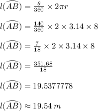 l(\widehat {AB})  =  \frac{ \theta}{360 \degree}  \times 2 \pi r \\  \\l(\widehat {AB})  =  \frac{140 \degree}{360 \degree}  \times 2 \times 3.14 \times 8 \\  \\ l(\widehat {AB})  =  \frac{7}{18}  \times 2 \times 3.14 \times 8 \\  \\ l(\widehat {AB})  =  \frac{351.68}{18}   \\  \\ l(\widehat {AB})  = 19.5377778 \\  \\ l(\widehat {AB})   \approx 19.54 \: m