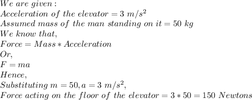We\ are\ given:\\Acceleration\ of\ the\ elevator= 3\ m/s^2\\Assumed\ mass\ of\ the\ man\ standing\ on\ it=50\ kg\\We\ know\ that,\\Force=Mass*Acceleration\\Or,\\F=ma\\Hence,\\Substituting\ m=50, a=3\ m/s^2,\\Force\ acting\ on\ the\ floor\ of\ the\ elevator=3*50=150\ Newtons