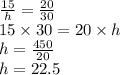 \frac{15}{h}  =  \frac{20}{30}  \\ 15 \times 30 = 20 \times h \\ h  = \frac{450}{20}  \\ h = 22.5