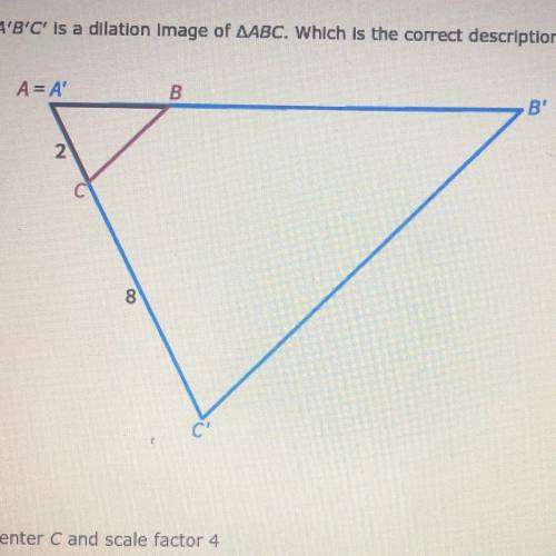 A'B'C' is a dilation image of AABC. Which is the correct description of the dilation?

A) center A