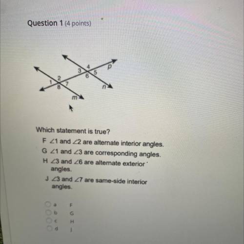 Question 1 (4 points)

Which statement is true?
F 21 and 22 are alternate interior angles.
G21 and